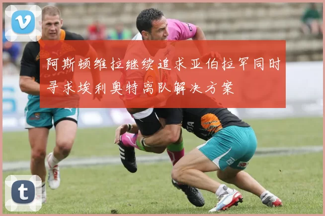 阿斯顿维拉继续追求亚伯拉罕同时寻求埃利奥特离队解决方案