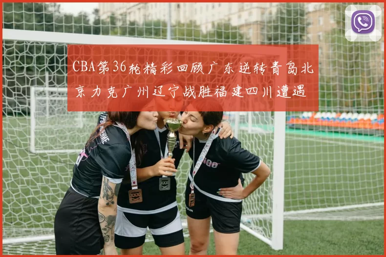 CBA第36轮精彩回顾广东逆转青岛北京力克广州辽宁战胜福建四川遭遇36连败困境