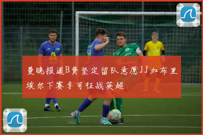曼晚报道B费坚定留队意愿JJ加布里埃尔下赛季可征战英超