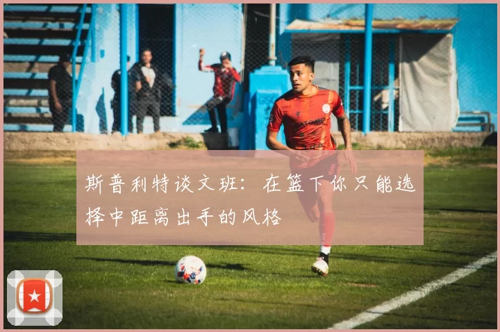 斯普利特谈文班：在篮下你只能选择中距离出手的风格