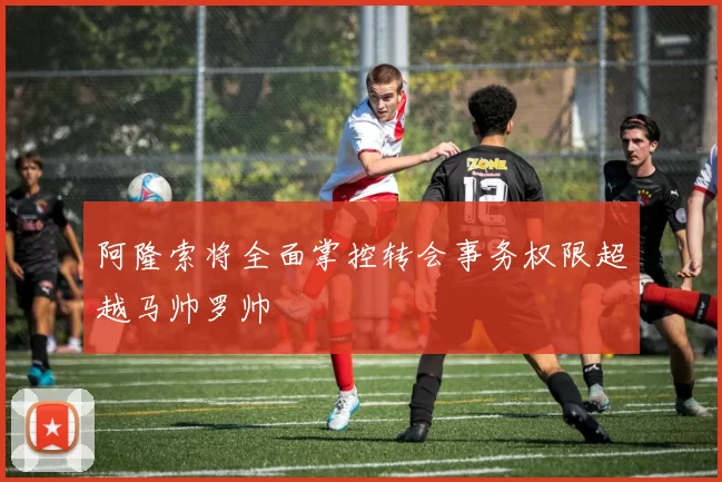 阿隆索将全面掌控转会事务权限超越马帅罗帅